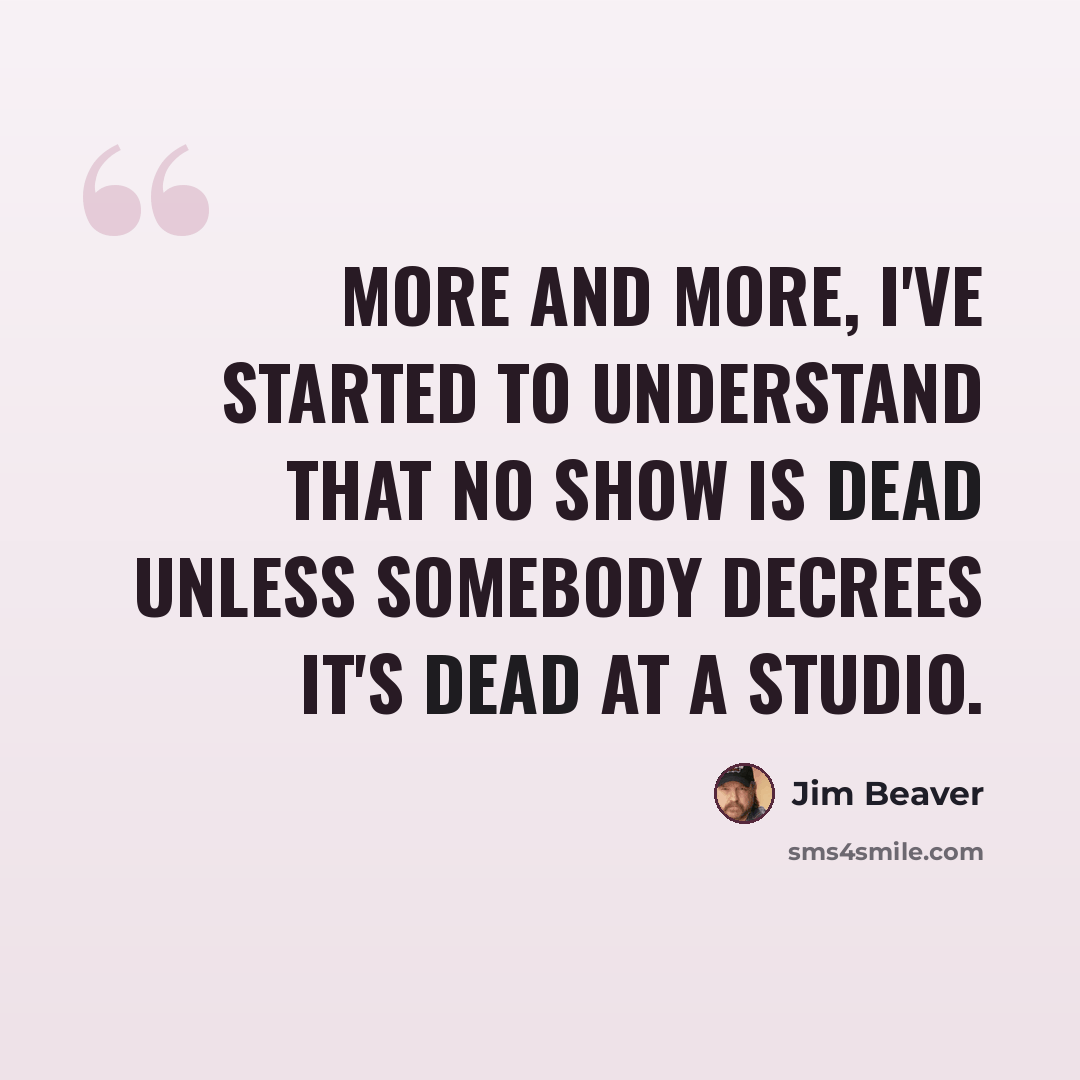 “More and more, I've started to understand that no show is dead unless somebody decrees it's dead at a studio.” quote by Jim Beaver