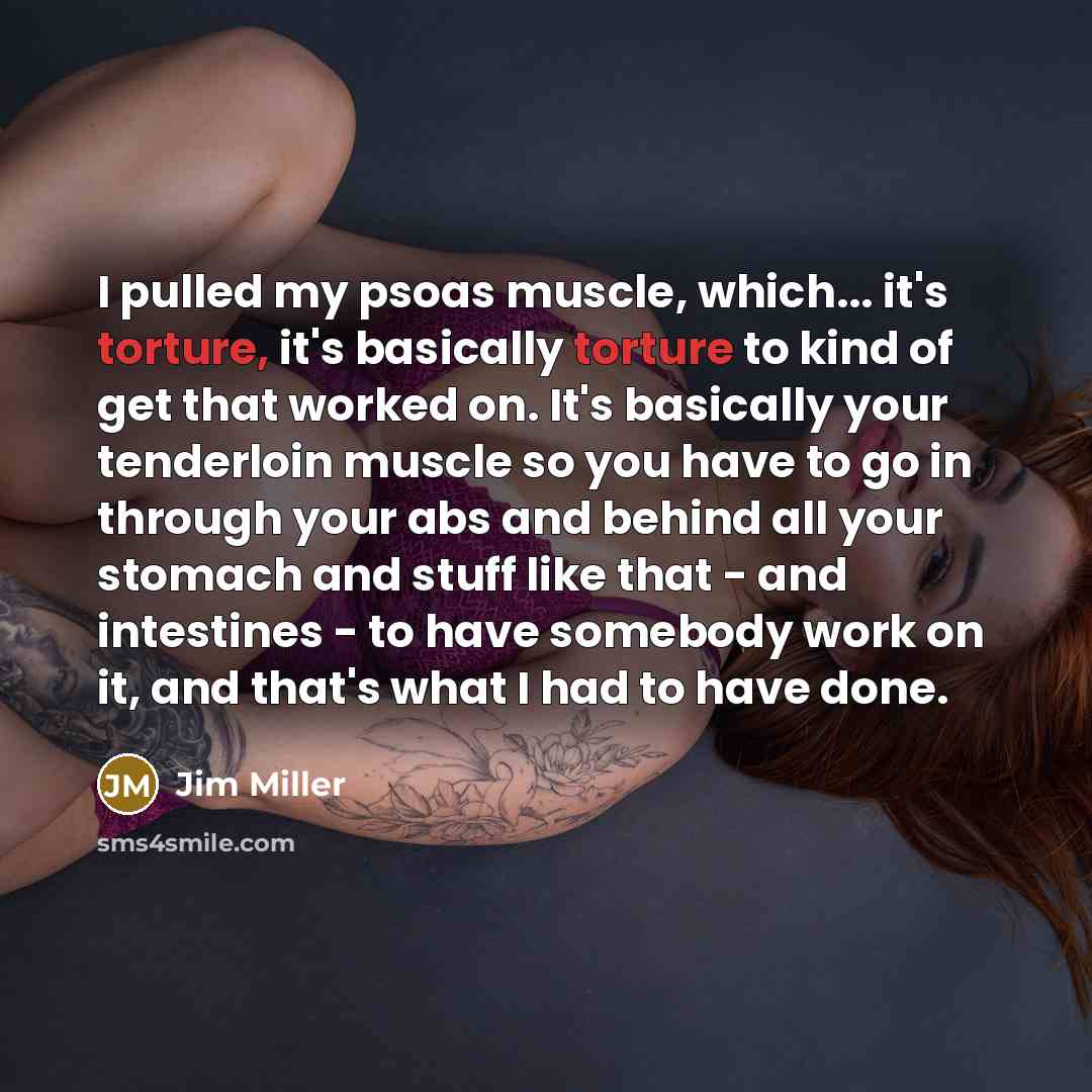 “I pulled my psoas muscle, which... it's torture, it's basically torture to kind of get that worked on. It's basically your tenderloin muscle so you have to go in through your abs and behind all your stomach and stuff like that - and intestines - to have somebody work on it, and that's what I had…” quote by Jim Miller