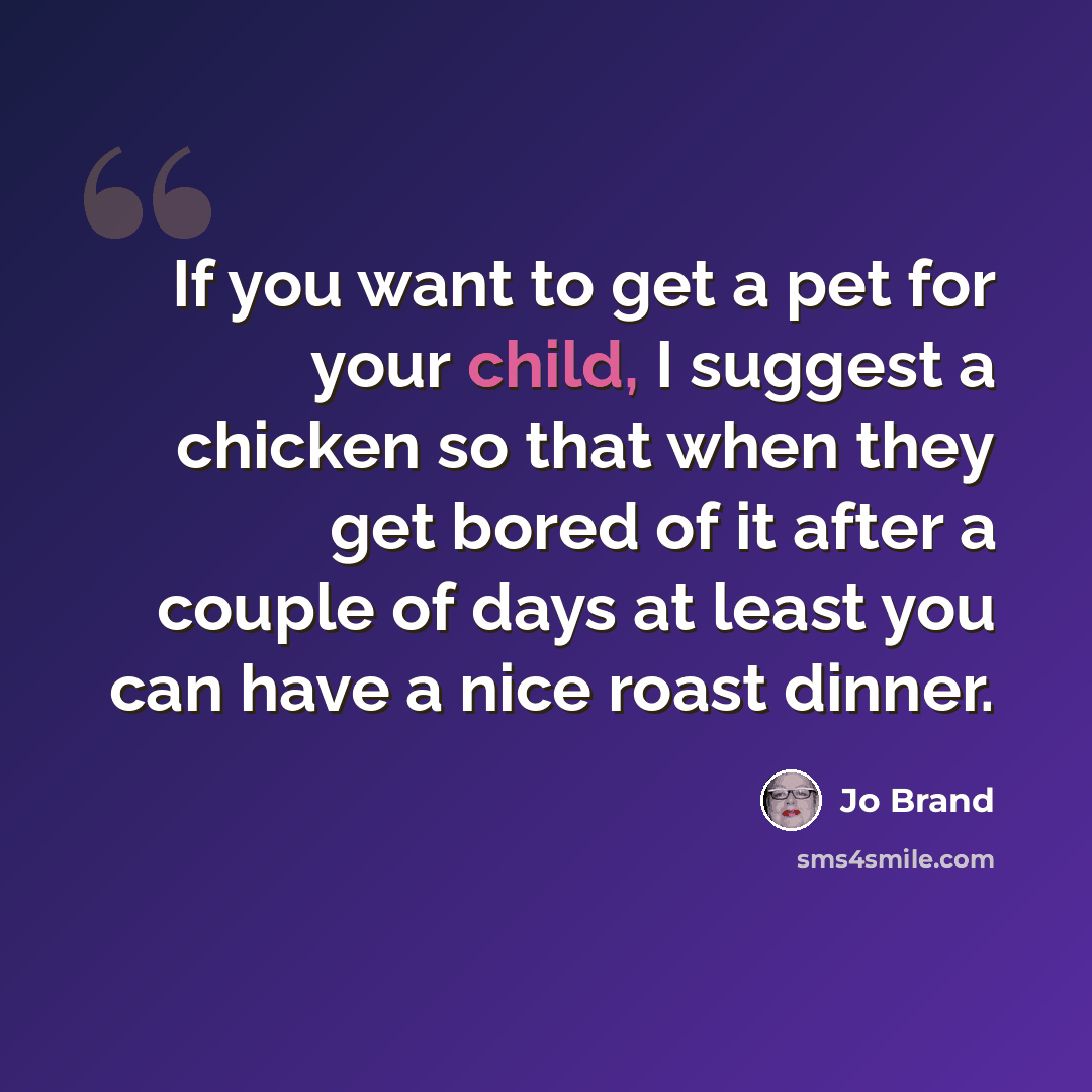 “If you want to get a pet for your child, I suggest a chicken so that when they get bored of it after a couple of days at least you can have a nice roast dinner.” quote by Jo Brand