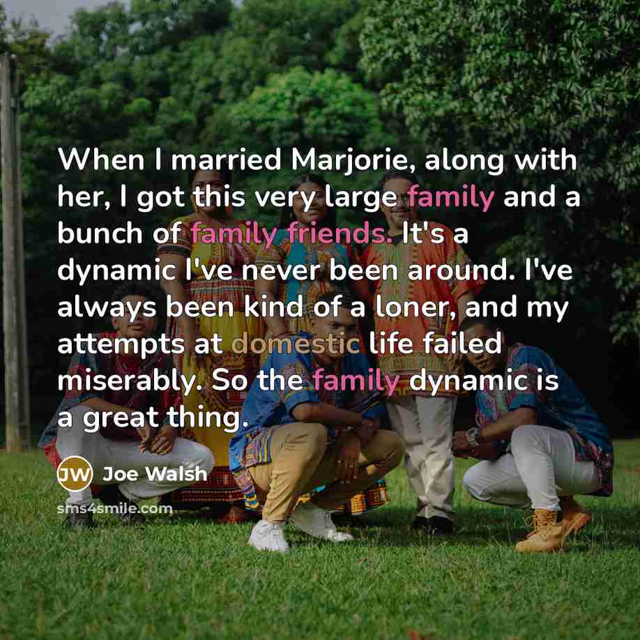 “When I married Marjorie, along with her, I got this very large family and a bunch of family friends. It's a dynamic I've never been around. I've always been kind of a loner, and my attempts at domestic life failed miserably. So the family dynamic is a great thing.” quote by Joe Walsh
