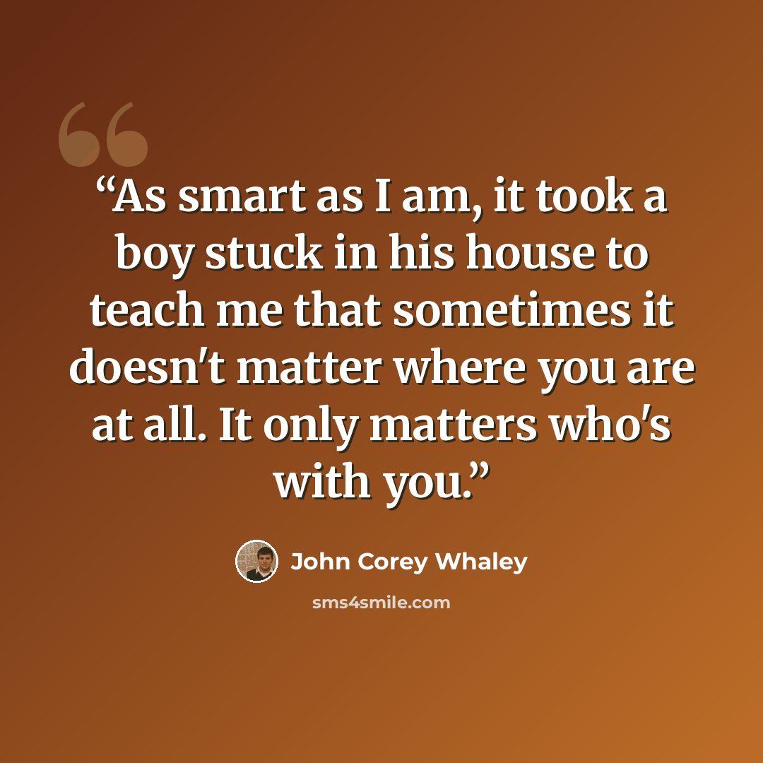 “As smart as I am, it took a boy stuck in his house to teach me that sometimes it doesn't matter where you are at all. It only matters who's with you.” quote by John Corey Whaley