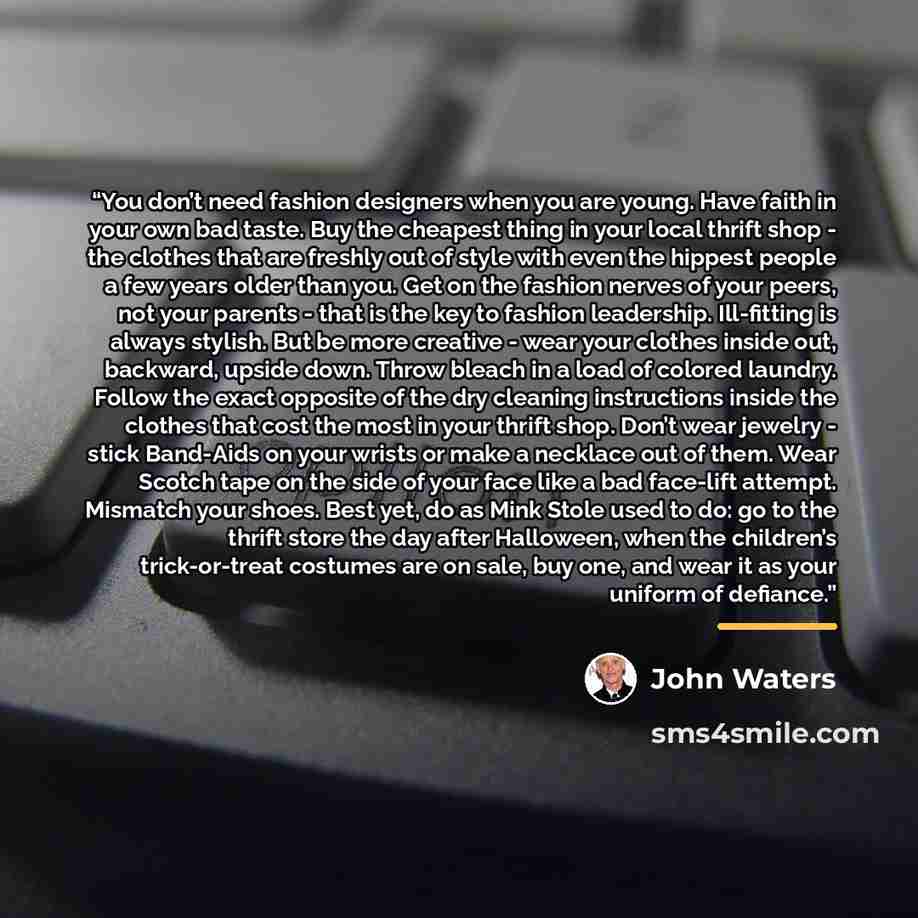 “You don’t need fashion designers when you are young. Have faith in your own bad taste. Buy the cheapest thing in your local thrift shop - the clothes that are freshly out of style with even the hippest people a few years older than you. Get on the fashion nerves of your peers, not your parents…” quote by John Waters