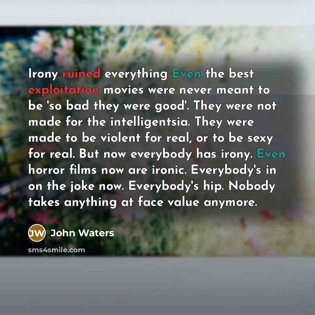 “Irony ruined everything Even the best exploitation movies were never meant to be 'so bad they were good'. They were not made for the intelligentsia. They were made to be violent for real, or to be sexy for real. But now everybody has irony. Even horror films now are ironic. Everybody's in on the…” quote by John Waters