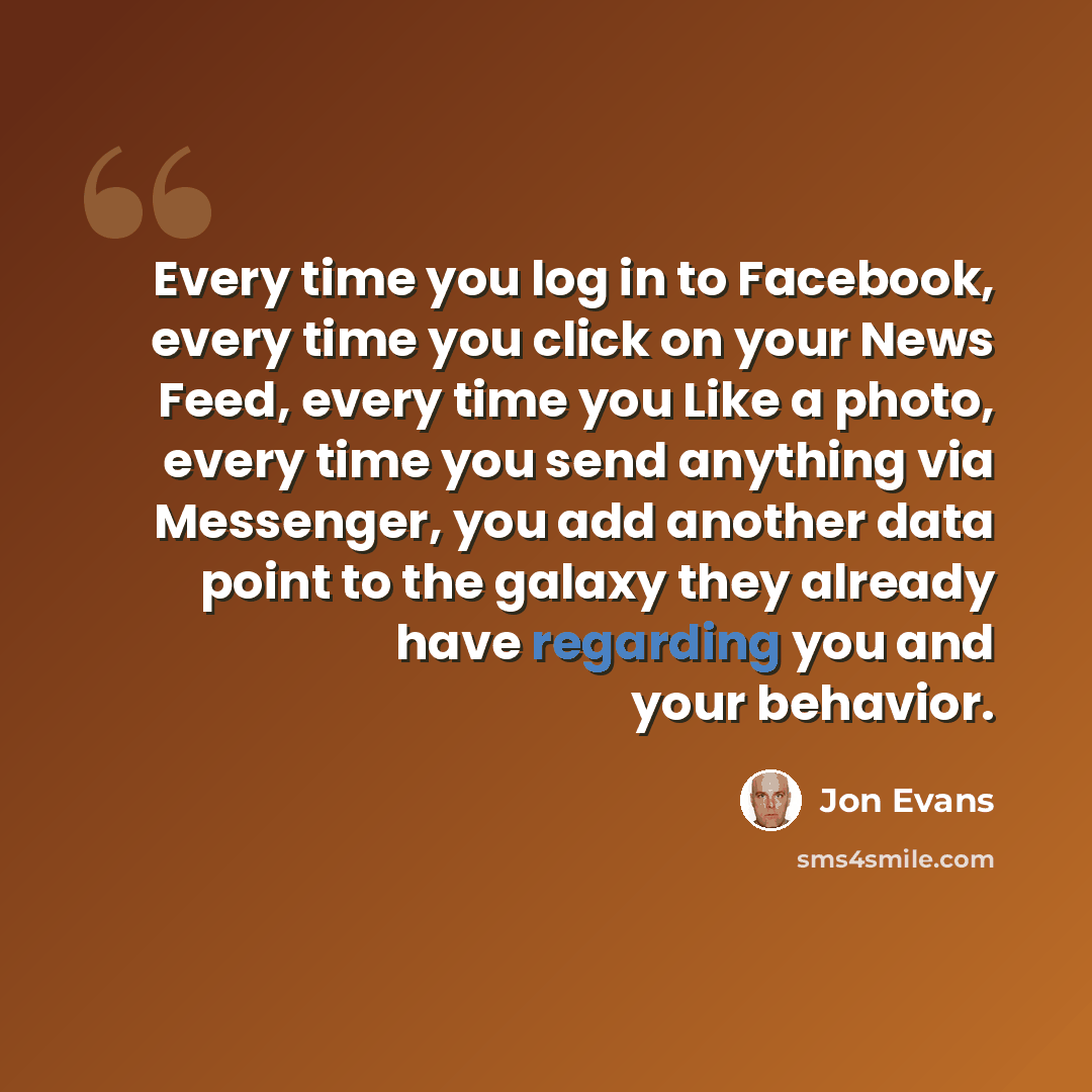 “Every time you log in to Facebook, every time you click on your News Feed, every time you Like a photo, every time you send anything via Messenger, you add another data point to the galaxy they already have regarding you and your behavior.” quote by Jon Evans