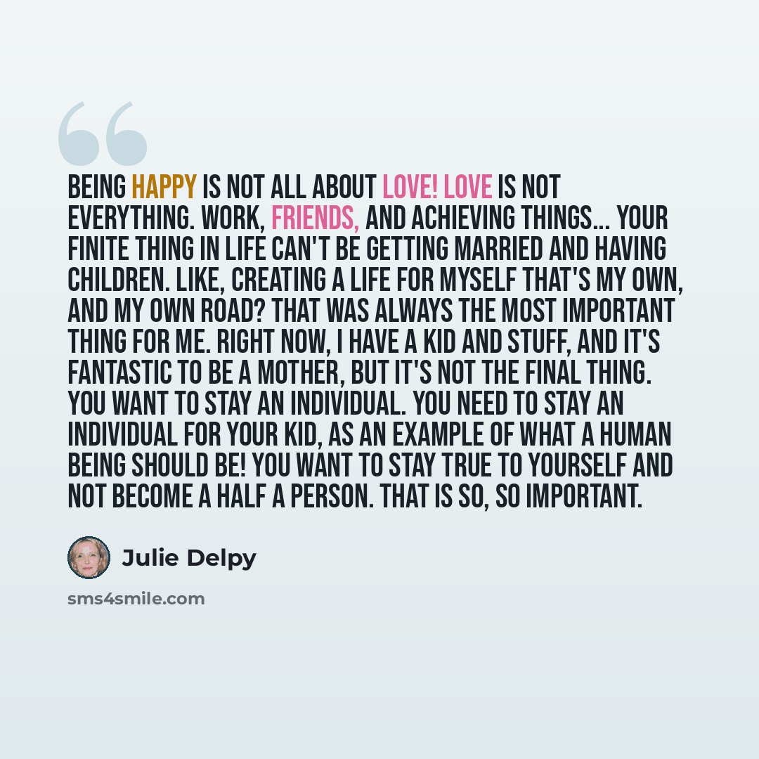 “Being happy is not all about love! Love is not everything. Work, friends, and achieving things... your finite thing in life can't be getting married and having children. Like, creating a life for myself that's my own, and my own road? That was always the most important thing for me. Right now, I…” quote by Julie Delpy