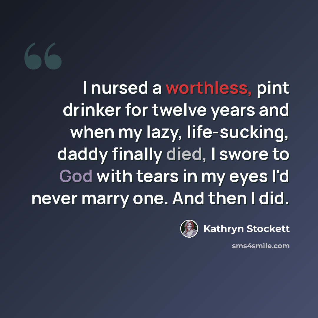“I nursed a worthless, pint drinker for twelve years and when my lazy, life-sucking, daddy finally died, I swore to God with tears in my eyes I'd never marry one. And then I did.” quote by Kathryn Stockett