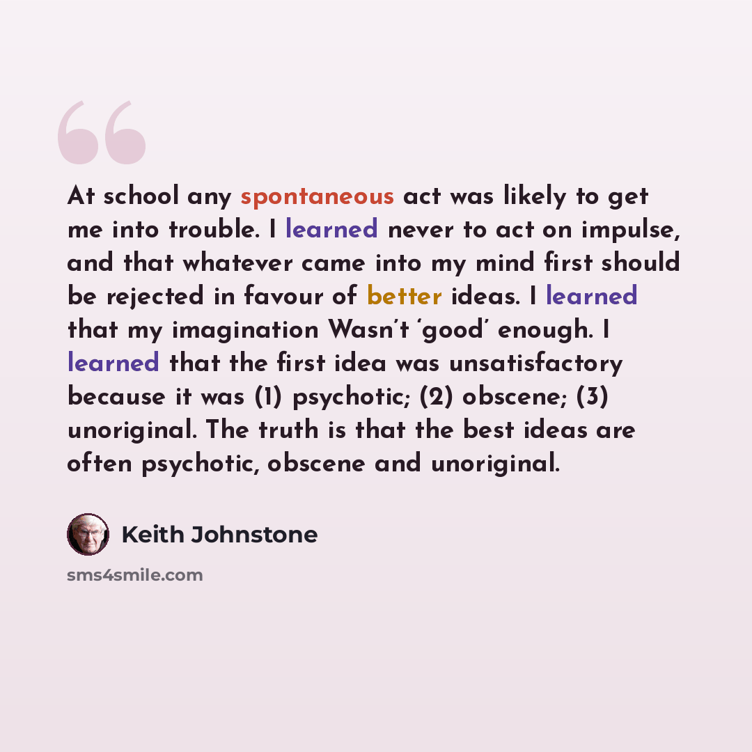 “At school any spontaneous act was likely to get me into trouble. I learned never to act on impulse, and that whatever came into my mind first should be rejected in favour of better ideas. I learned that my imagination Wasn’t ‘good’ enough. I learned that the first idea was unsatisfactory because…” quote by Keith Johnstone