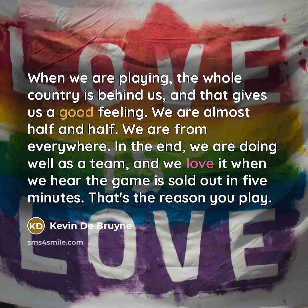 “When we are playing, the whole country is behind us, and that gives us a good feeling. We are almost half and half. We are from everywhere. In the end, we are doing well as a team, and we love it when we hear the game is sold out in five minutes. That's the reason you play.” quote by Kevin De Bruyne