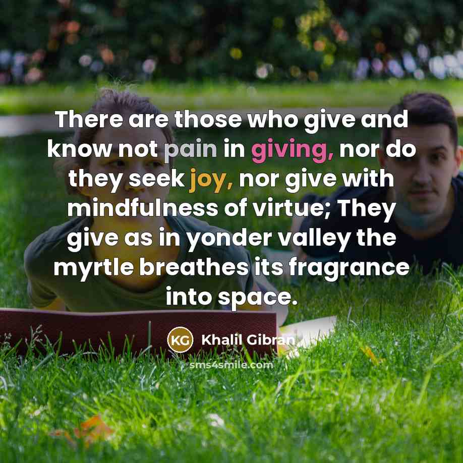 “There are those who give and know not pain in giving, nor do they seek joy, nor give with mindfulness of virtue; They give as in yonder valley the myrtle breathes its fragrance into space.” quote by Khalil Gibran