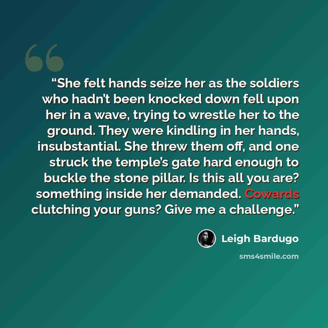 “She felt hands seize her as the soldiers who hadn’t been knocked down fell upon her in a wave, trying to wrestle her to the ground. They were kindling in her hands, insubstantial. She threw them off, and one struck the temple’s gate hard enough to buckle the stone pillar. Is this all you are?…” quote by Leigh Bardugo