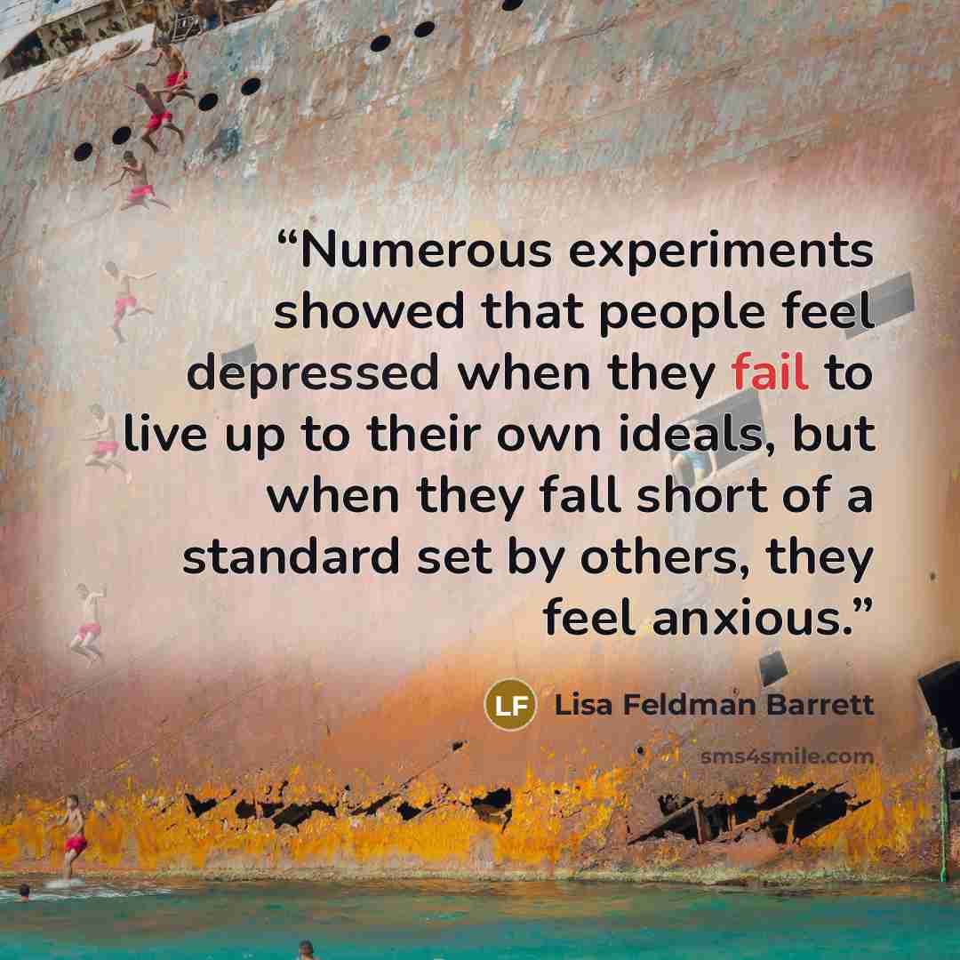 “Numerous experiments showed that people feel depressed when they fail to live up to their own ideals, but when they fall short of a standard set by others, they feel anxious.” quote by Lisa Feldman Barrett