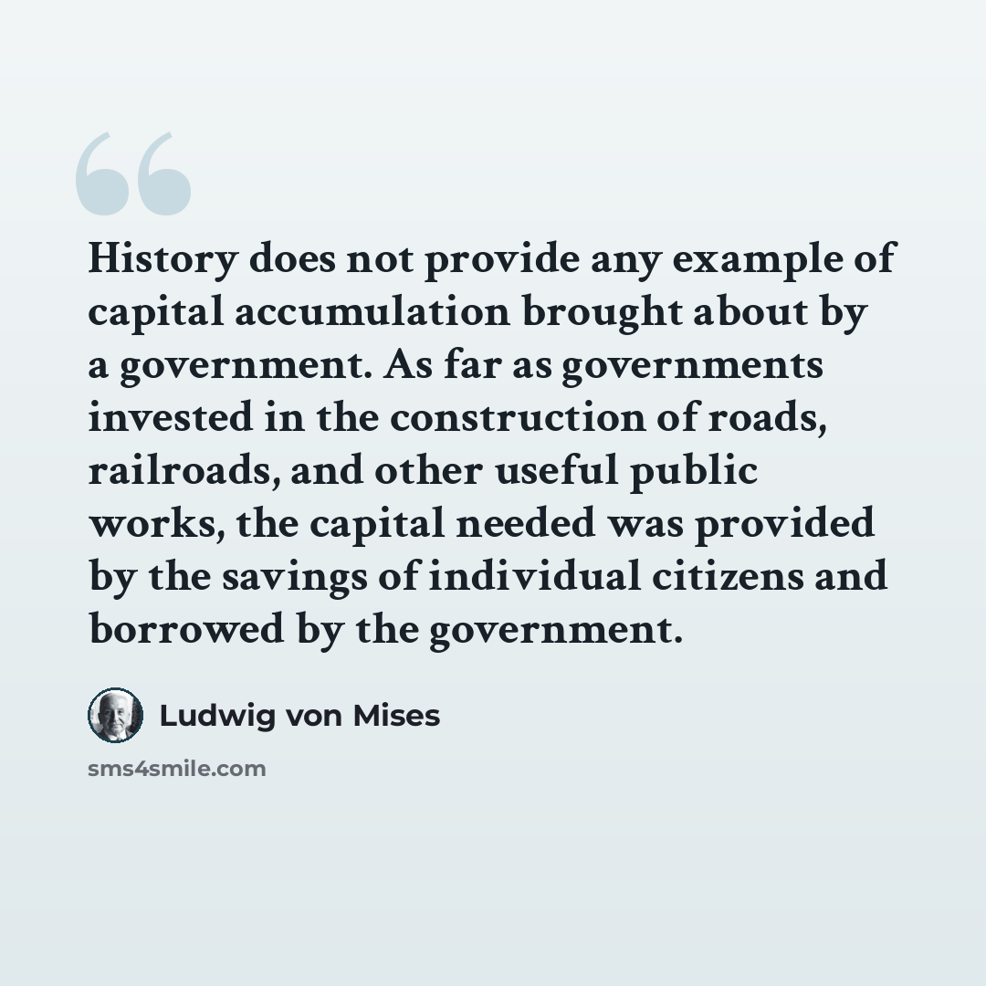 “History does not provide any example of capital accumulation brought about by a government. As far as governments invested in the construction of roads, railroads, and other useful public works, the capital needed was provided by the savings of individual citizens and borrowed by the government.” quote by Ludwig von Mises