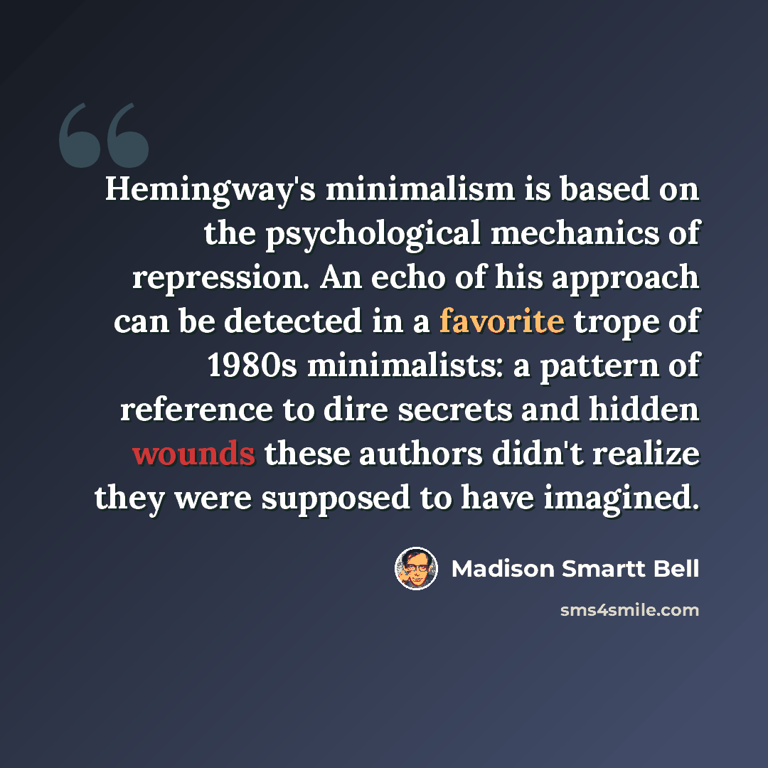 “Hemingway's minimalism is based on the psychological mechanics of repression. An echo of his approach can be detected in a favorite trope of 1980s minimalists: a pattern of reference to dire secrets and hidden wounds these authors didn't realize they were supposed to have imagined.” quote by Madison Smartt Bell