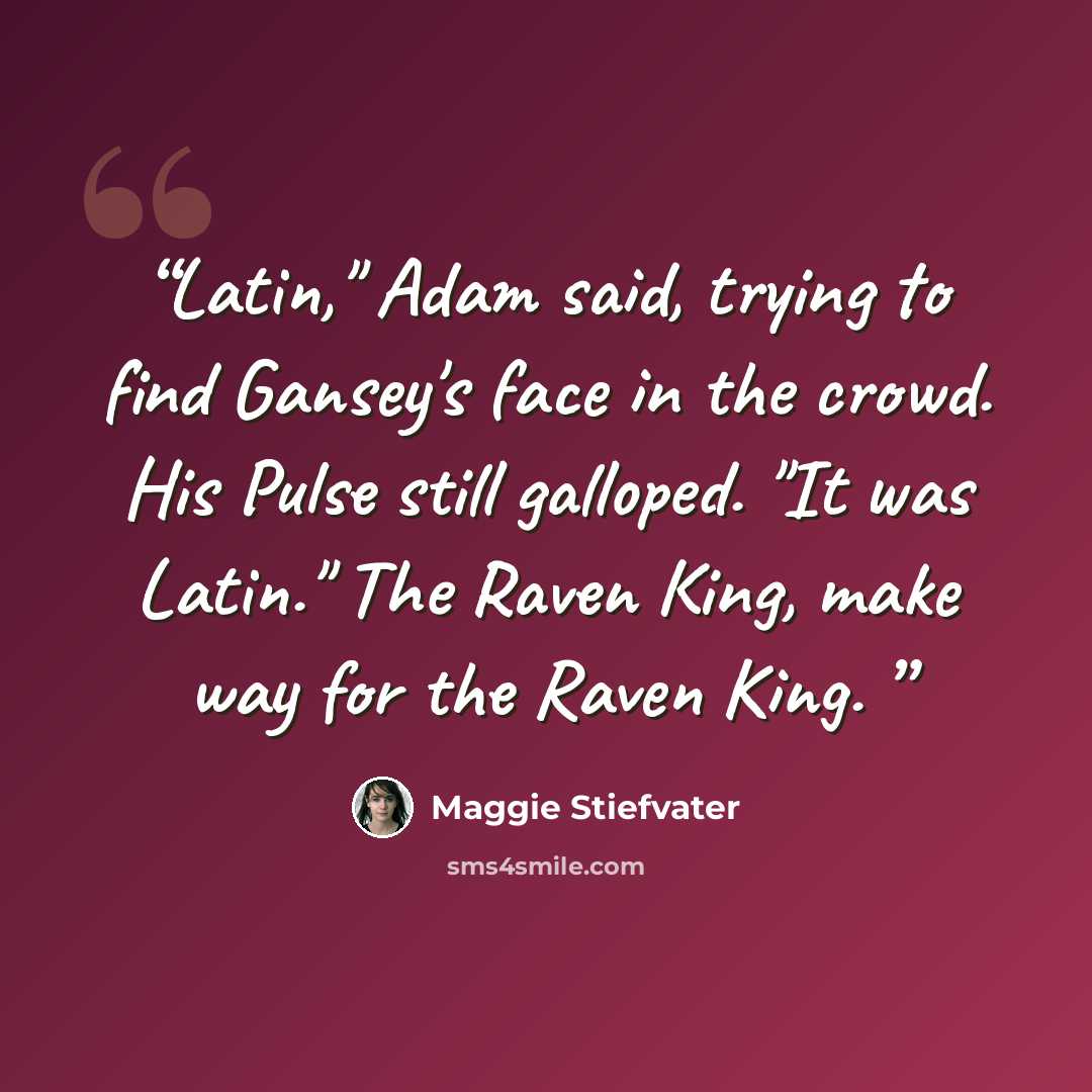 “Latin," Adam said, trying to find Gansey's face in the crowd. His Pulse still galloped. "It was Latin." The Raven King, make way for the Raven King.” quote by Maggie Stiefvater
