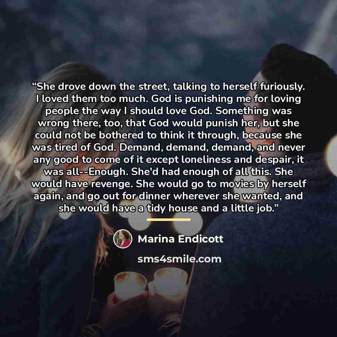 “She drove down the street, talking to herself furiously. I loved them too much. God is punishing me for loving people the way I should love God. Something was wrong there, too, that God would punish her, but she could not be bothered to think it through, because she was tired of God. Demand…” quote by Marina Endicott