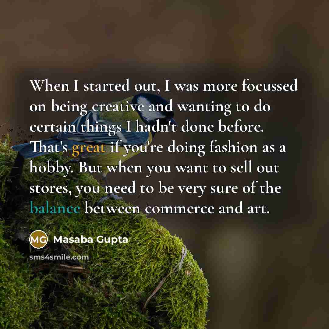 “When I started out, I was more focussed on being creative and wanting to do certain things I hadn't done before. That's great if you're doing fashion as a hobby. But when you want to sell out stores, you need to be very sure of the balance between commerce and art.” quote by Masaba Gupta