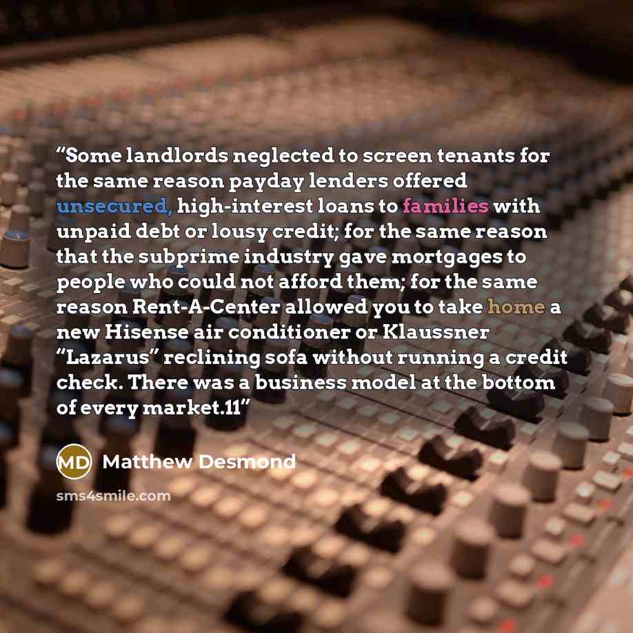 “Some landlords neglected to screen tenants for the same reason payday lenders offered unsecured, high-interest loans to families with unpaid debt or lousy credit; for the same reason that the subprime industry gave mortgages to people who could not afford them; for the same reason Rent-A-Center…” quote by Matthew Desmond