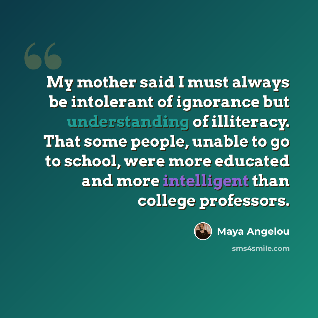 “My mother said I must always be intolerant of ignorance but understanding of illiteracy. That some people, unable to go to school, were more educated and more intelligent than college professors.” quote by Maya Angelou