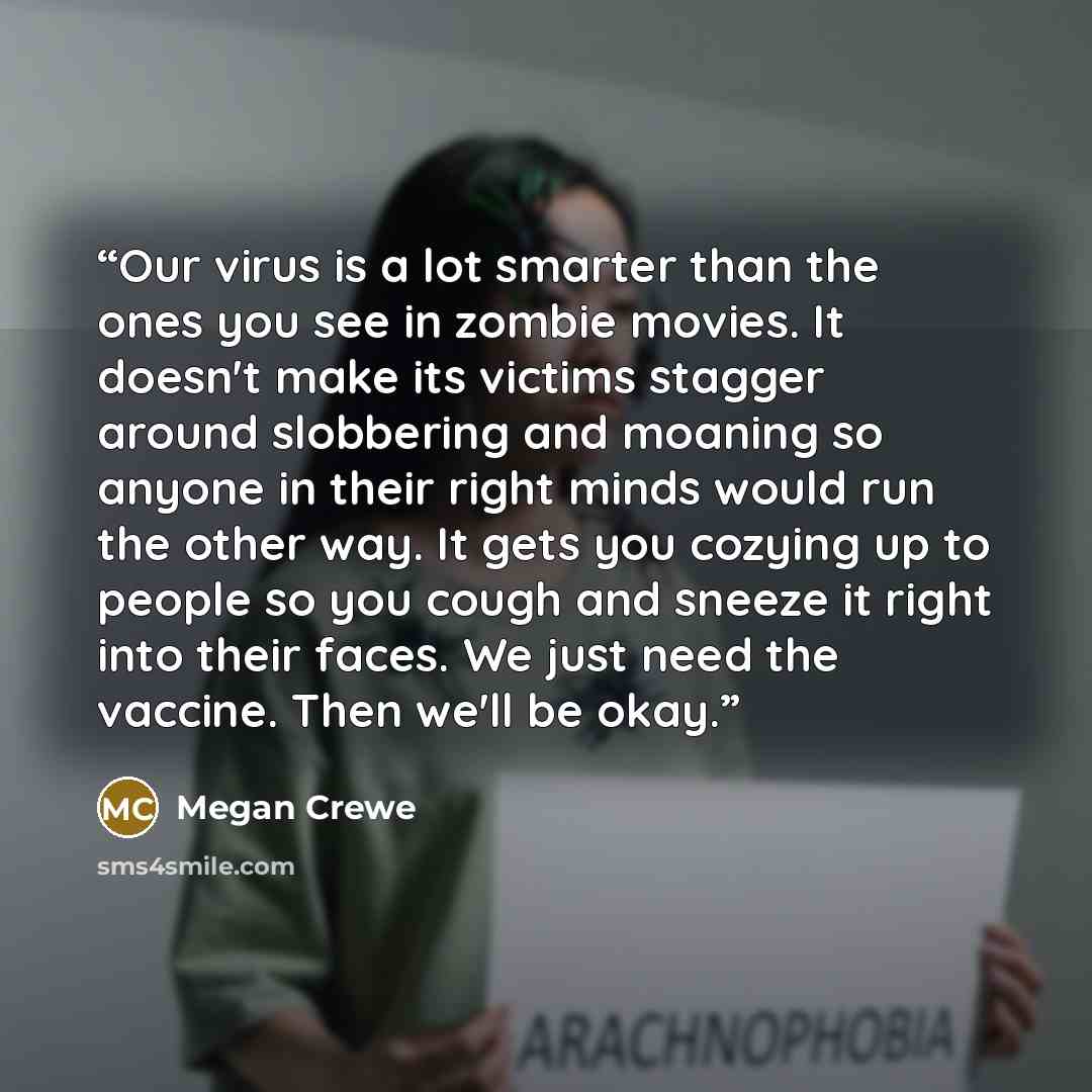 “Our virus is a lot smarter than the ones you see in zombie movies. It doesn't make its victims stagger around slobbering and moaning so anyone in their right minds would run the other way. It gets you cozying up to people so you cough and sneeze it right into their faces. We just need the vaccine…” quote by Megan Crewe