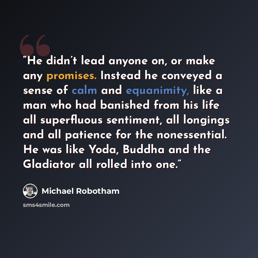“He didn’t lead anyone on, or make any promises. Instead he conveyed a sense of calm and equanimity, like a man who had banished from his life all superfluous sentiment, all longings and all patience for the nonessential. He was like Yoda, Buddha and the Gladiator all rolled into one.” quote by Michael Robotham