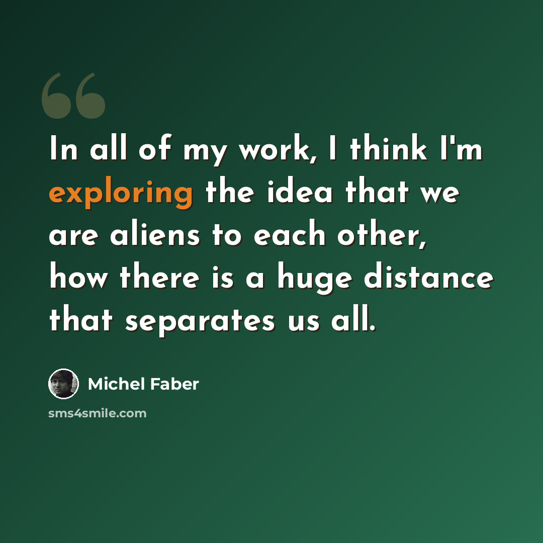 “In all of my work, I think I'm exploring the idea that we are aliens to each other, how there is a huge distance that separates us all.” quote by Michel Faber