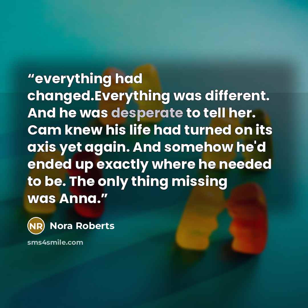 “everything had changed.Everything was different. And he was desperate to tell her. Cam knew his life had turned on its axis yet again. And somehow he'd ended up exactly where he needed to be. The only thing missing was Anna.” quote by Nora Roberts