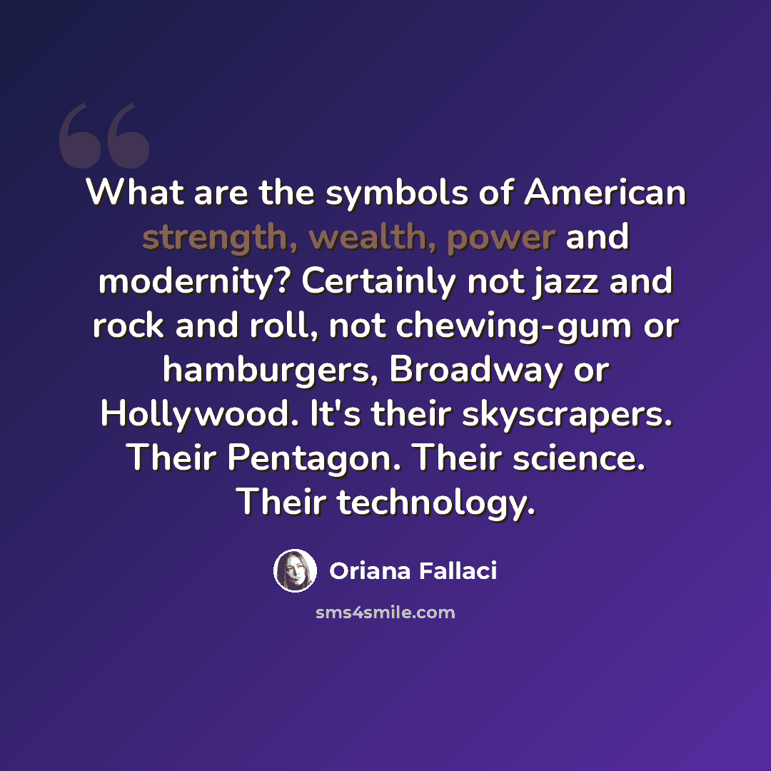 “What are the symbols of American strength, wealth, power and modernity? Certainly not jazz and rock and roll, not chewing-gum or hamburgers, Broadway or Hollywood. It's their skyscrapers. Their Pentagon. Their science. Their technology.” quote by Oriana Fallaci