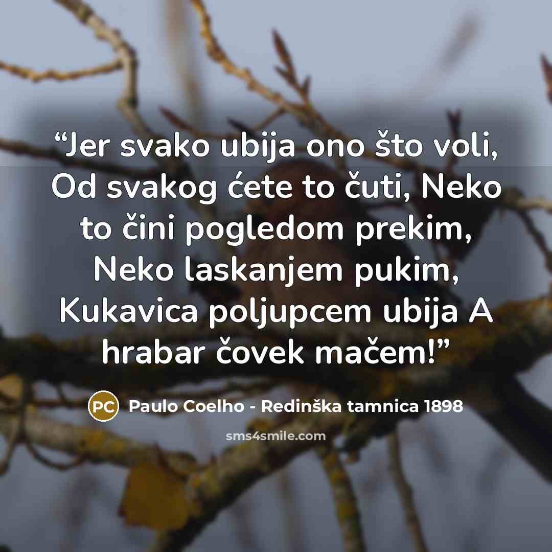 “Jer svako ubija ono što voli, Od svakog ćete to čuti, Neko to čini pogledom prekim, Neko laskanjem pukim, Kukavica poljupcem ubija A hrabar čovek mačem!” quote by Paulo Coelho - Redinška tamnica 1898