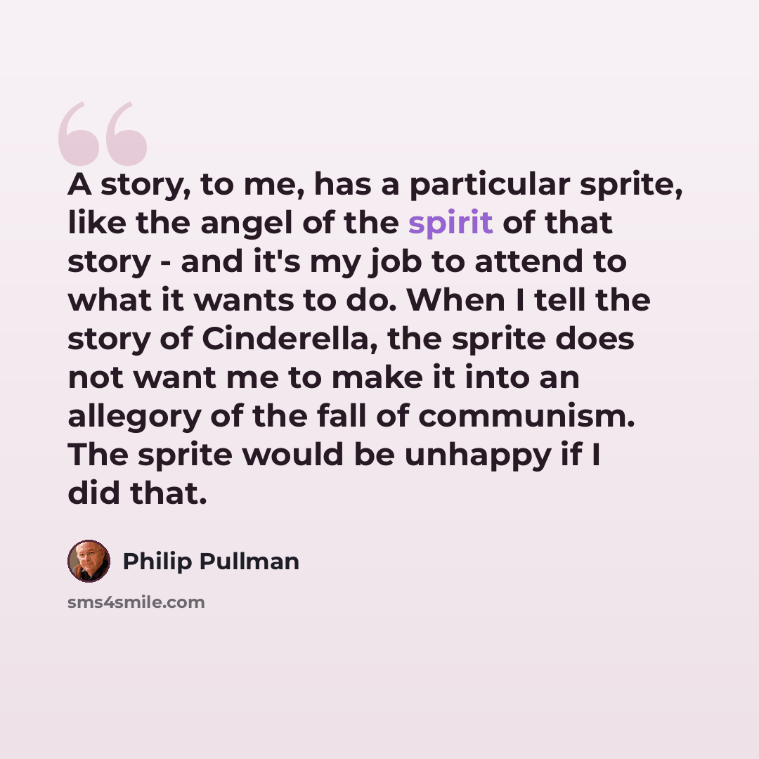 “A story, to me, has a particular sprite, like the angel of the spirit of that story - and it's my job to attend to what it wants to do. When I tell the story of Cinderella, the sprite does not want me to make it into an allegory of the fall of communism. The sprite would be unhappy if I did that.” quote by Philip Pullman