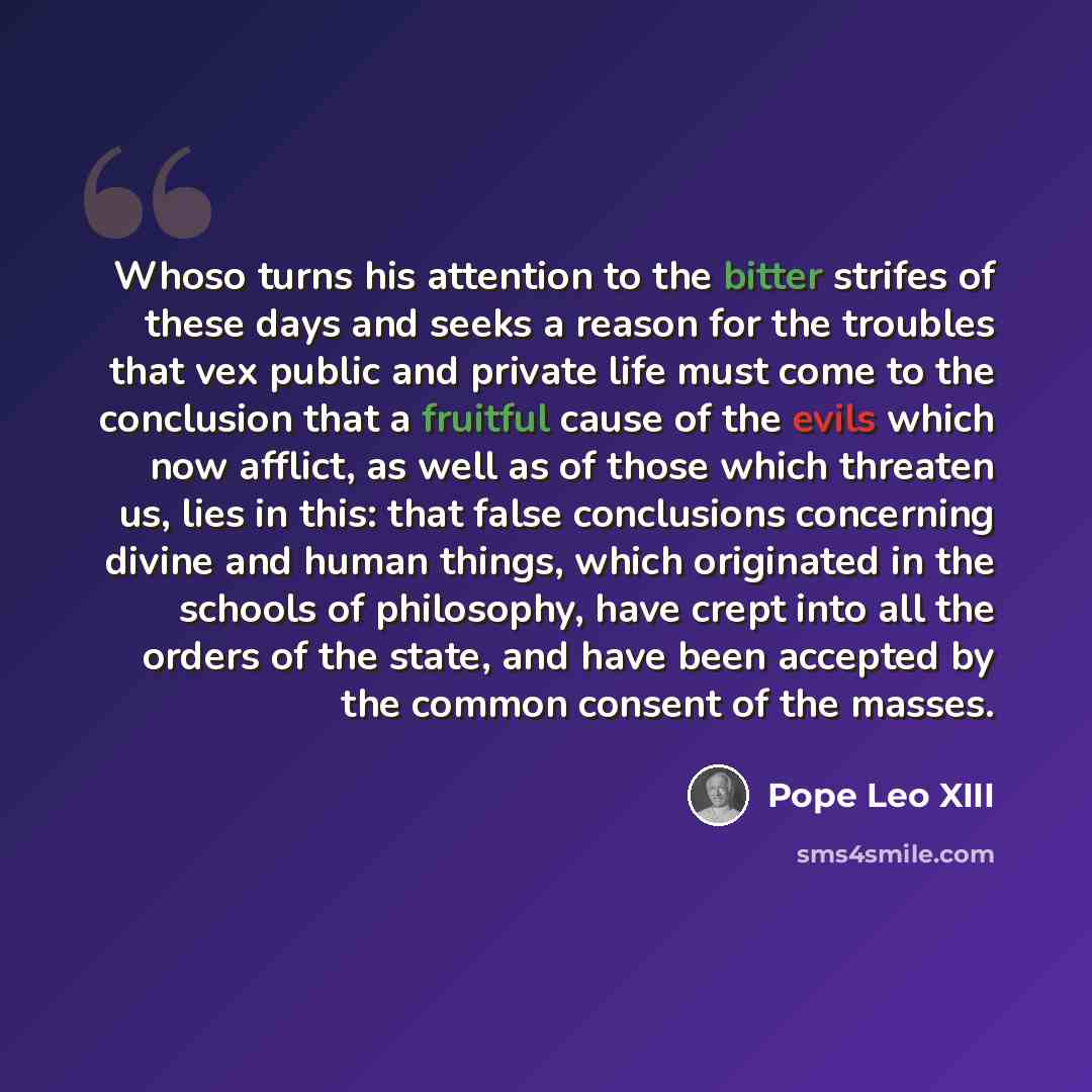 “Whoso turns his attention to the bitter strifes of these days and seeks a reason for the troubles that vex public and private life must come to the conclusion that a fruitful cause of the evils which now afflict, as well as of those which threaten us, lies in this: that false conclusions…” quote by Pope Leo XIII