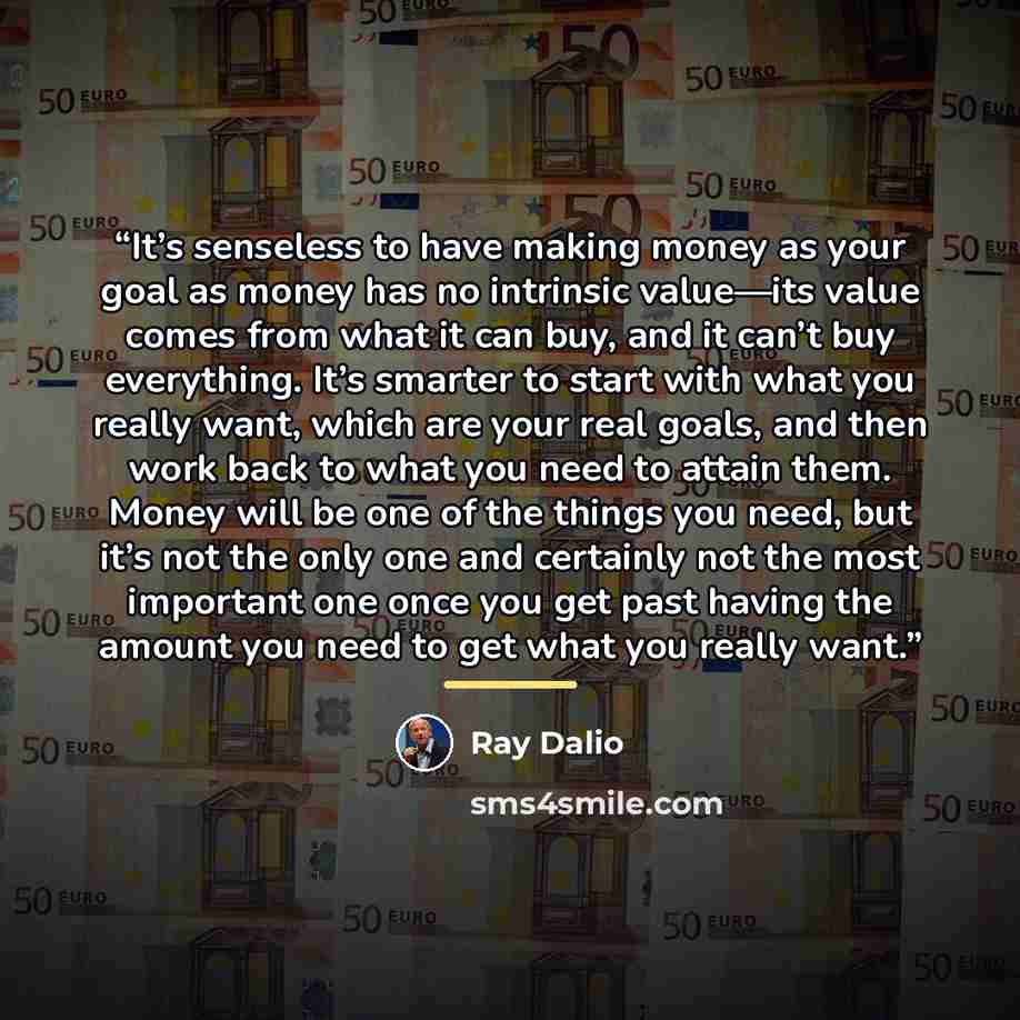 “It’s senseless to have making money as your goal as money has no intrinsic value—its value comes from what it can buy, and it can’t buy everything. It’s smarter to start with what you really want, which are your real goals, and then work back to what you need to attain them. Money will be one of…” quote by Ray Dalio