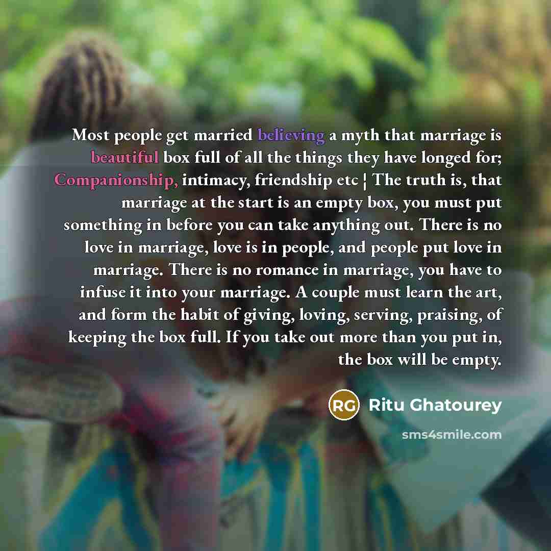 “Most people get married believing a myth that marriage is beautiful box full of all the things they have longed for; Companionship, intimacy, friendship etc ¦ The truth is, that marriage at the start is an empty box, you must put something in before you can take anything out. There is no love in…” quote by Ritu Ghatourey