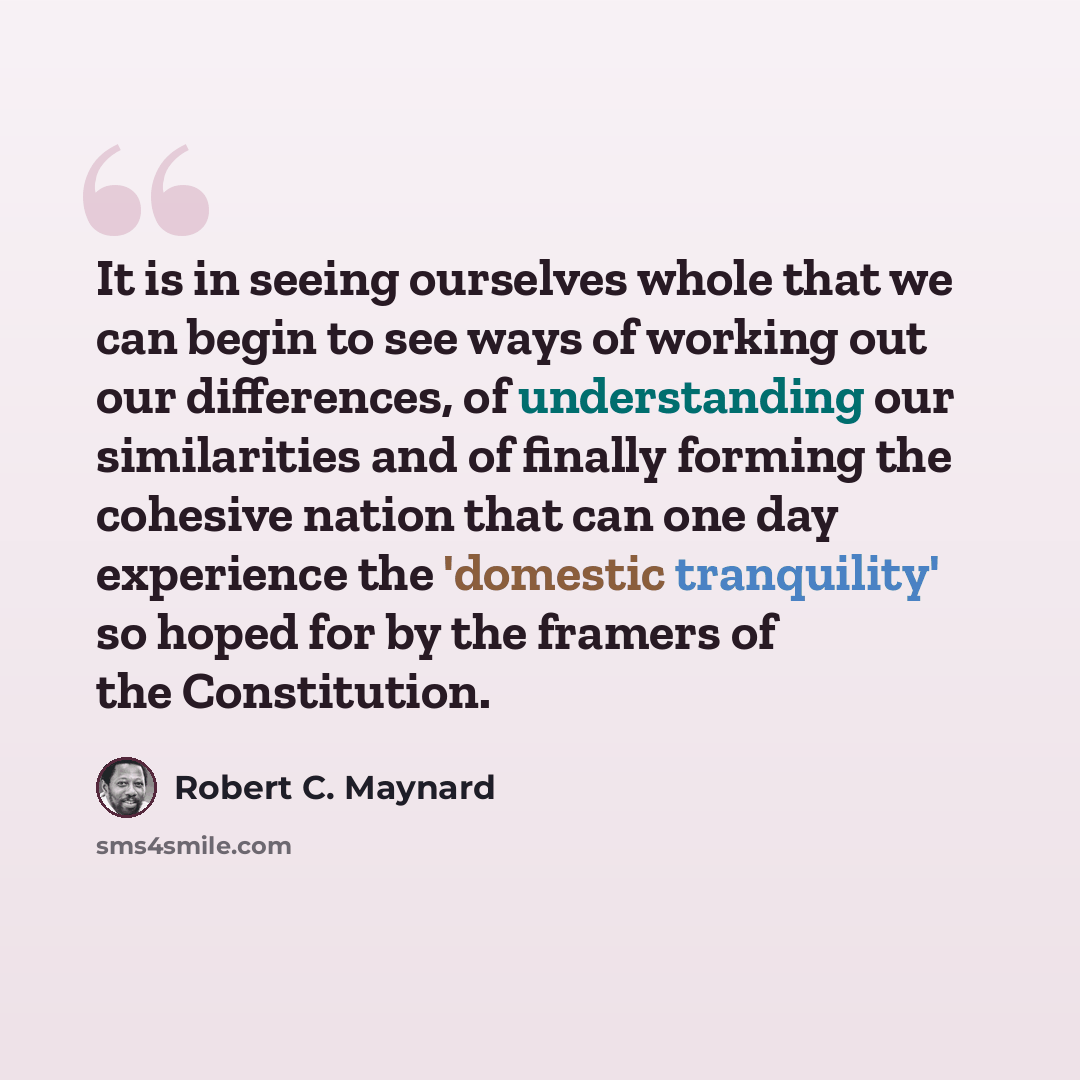 “It is in seeing ourselves whole that we can begin to see ways of working out our differences, of understanding our similarities and of finally forming the cohesive nation that can one day experience the 'domestic tranquility' so hoped for by the framers of the Constitution.” quote by Robert C. Maynard