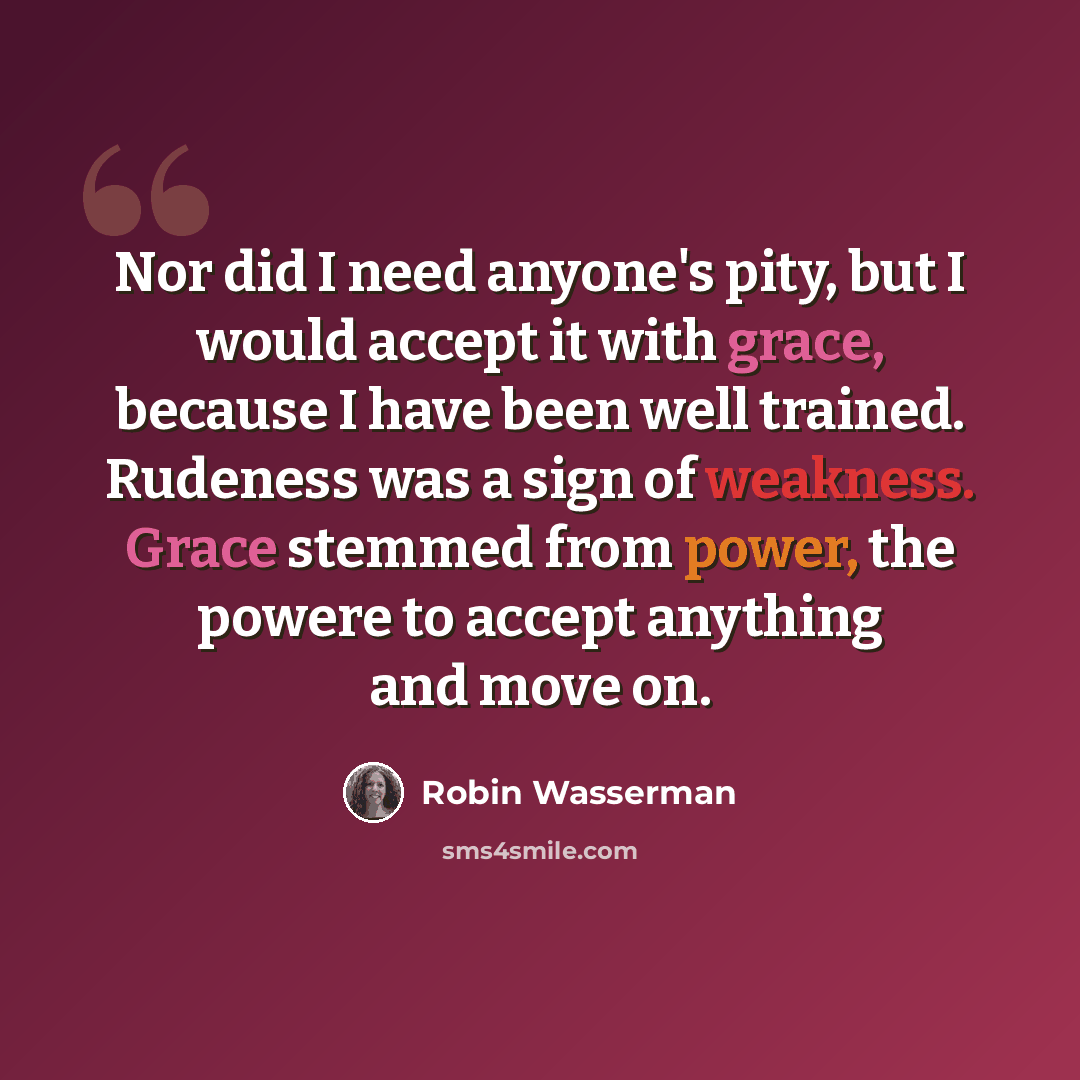 “Nor did I need anyone's pity, but I would accept it with grace, because I have been well trained. Rudeness was a sign of weakness. Grace stemmed from power, the powere to accept anything and move on.” quote by Robin Wasserman