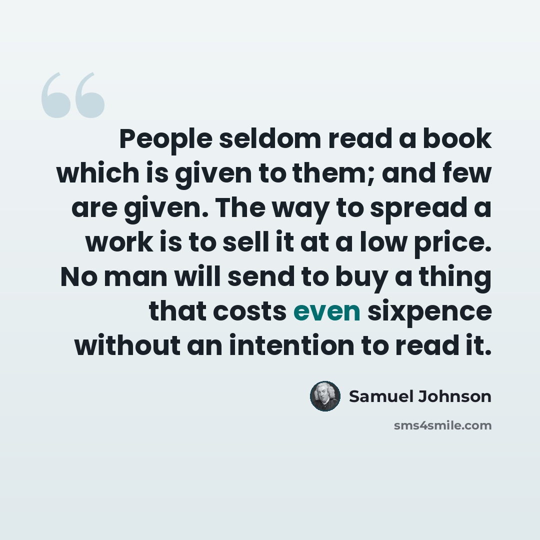 “People seldom read a book which is given to them; and few are given. The way to spread a work is to sell it at a low price. No man will send to buy a thing that costs even sixpence without an intention to read it.” quote by Samuel Johnson