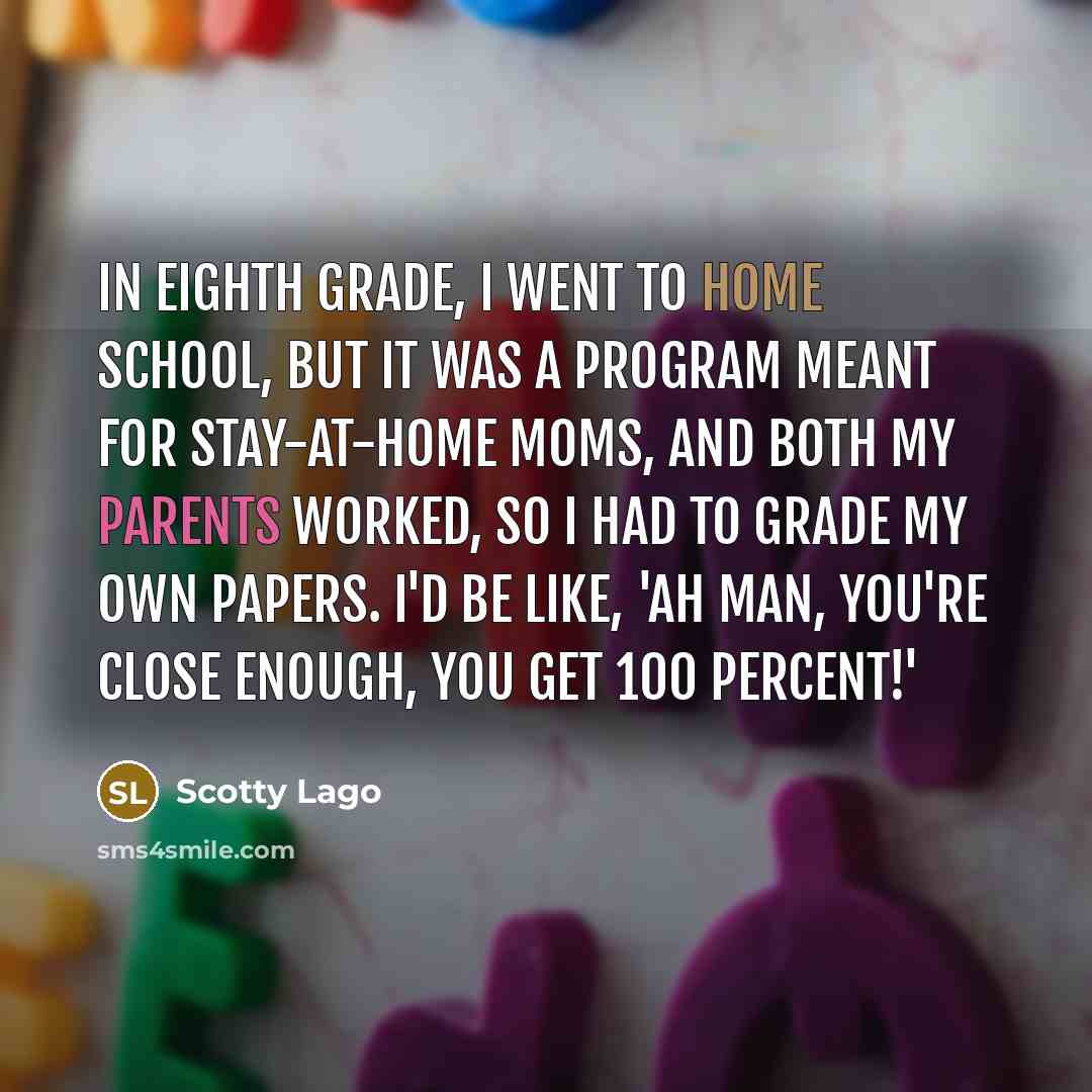 “In eighth grade, I went to home school, but it was a program meant for stay-at-home moms, and both my parents worked, so I had to grade my own papers. I'd be like, 'Ah man, you're close enough, you get 100 percent!'” quote by Scotty Lago
