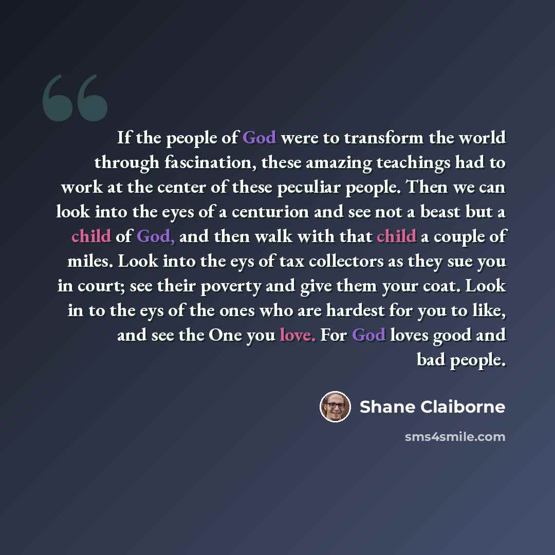 “If the people of God were to transform the world through fascination, these amazing teachings had to work at the center of these peculiar people. Then we can look into the eyes of a centurion and see not a beast but a child of God, and then walk with that child a couple of miles. Look into the eys…” quote by Shane Claiborne