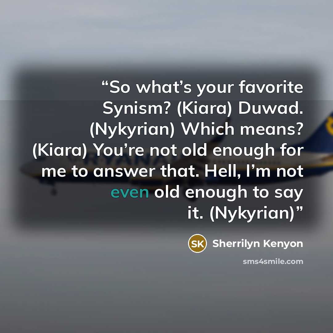 “So what’s your favorite Synism? (Kiara) Duwad. (Nykyrian) Which means? (Kiara) You’re not old enough for me to answer that. Hell, I’m not even old enough to say it. (Nykyrian)” quote by Sherrilyn Kenyon