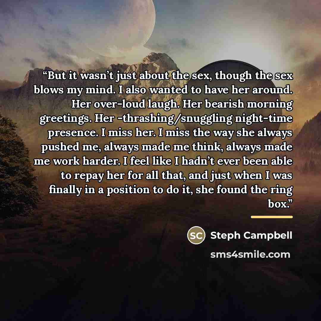 “But it wasn’t just about the sex, though the sex blows my mind. I also wanted to have her around. Her over-loud laugh. Her bearish morning greetings. Her -thrashing/snuggling night-time presence. I miss her. I miss the way she always pushed me, always made me think, always made me work harder. I…” quote by Steph Campbell