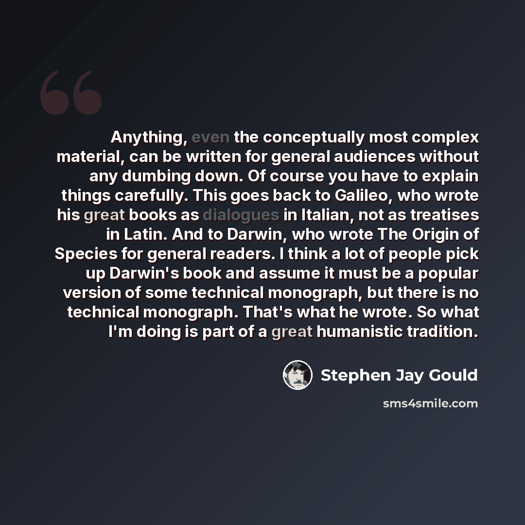 “Anything, even the conceptually most complex material, can be written for general audiences without any dumbing down. Of course you have to explain things carefully. This goes back to Galileo, who wrote his great books as dialogues in Italian, not as treatises in Latin. And to Darwin, who wrote…” quote by Stephen Jay Gould