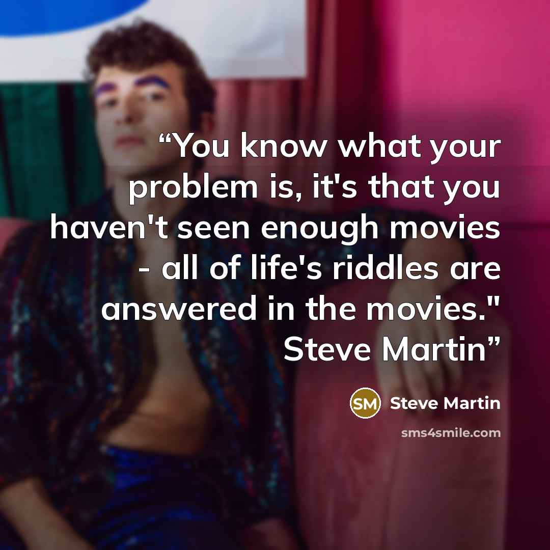 “You know what your problem is, it's that you haven't seen enough movies - all of life's riddles are answered in the movies." Steve Martin” quote by Steve Martin