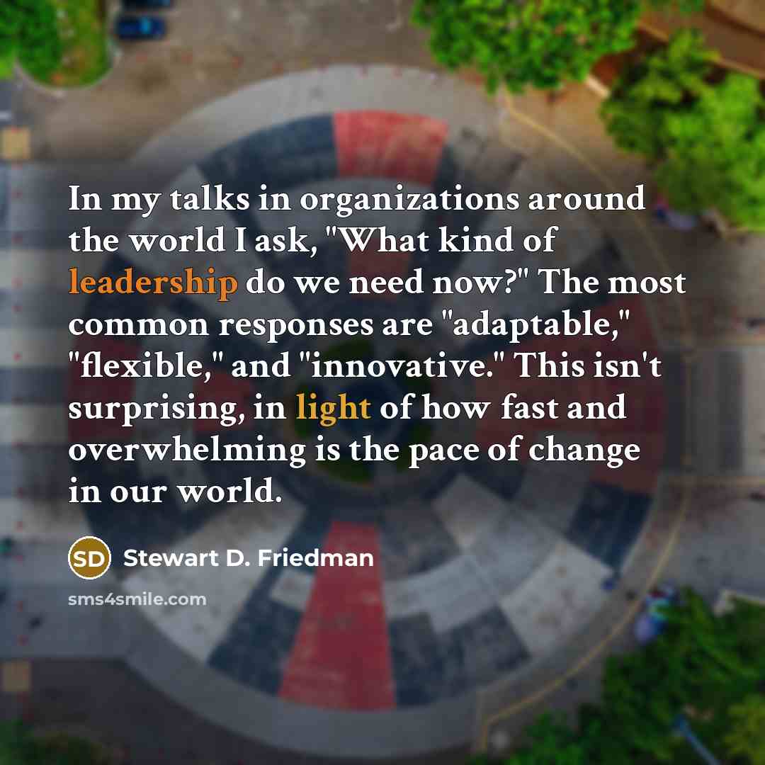 “In my talks in organizations around the world I ask, "What kind of leadership do we need now?" The most common responses are "adaptable," "flexible," and "innovative." This isn't surprising, in light of how fast and overwhelming is the pace of change in our world.” quote by Stewart D. Friedman