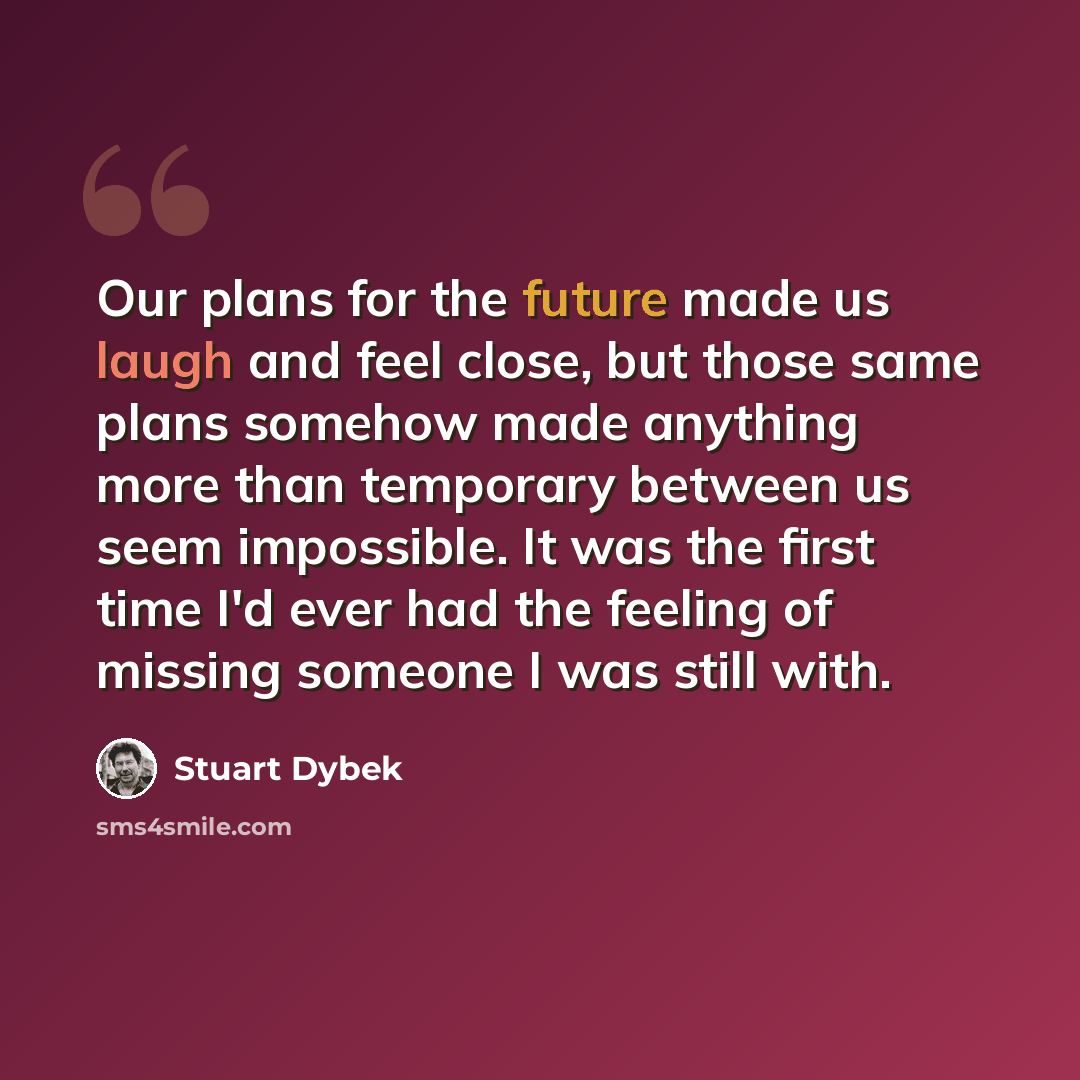 “Our plans for the future made us laugh and feel close, but those same plans somehow made anything more than temporary between us seem impossible. It was the first time I'd ever had the feeling of missing someone I was still with.” quote by Stuart Dybek