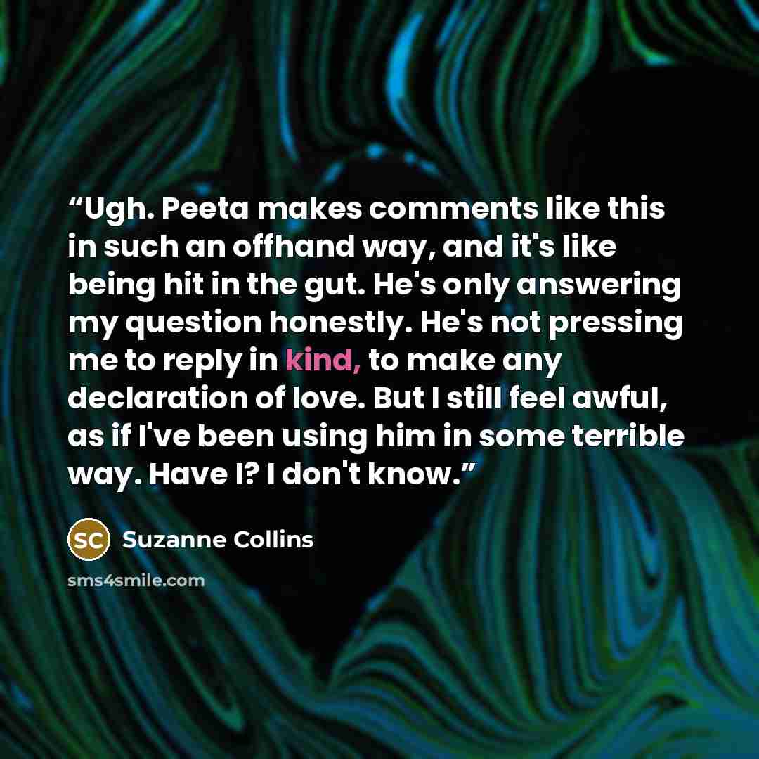 “Ugh. Peeta makes comments like this in such an offhand way, and it's like being hit in the gut. He's only answering my question honestly. He's not pressing me to reply in kind, to make any declaration of love. But I still feel awful, as if I've been using him in some terrible way. Have I? I don't…” quote by Suzanne Collins