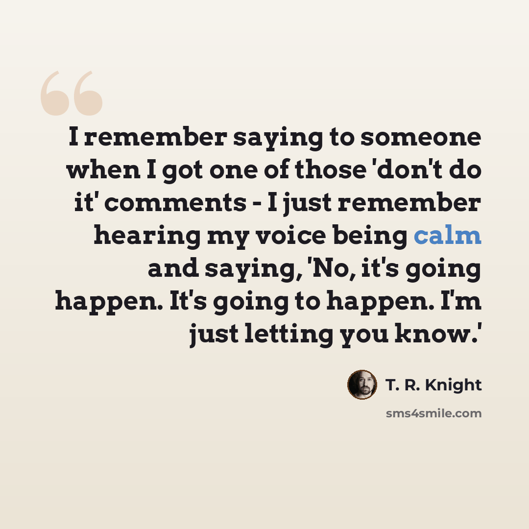 “I remember saying to someone when I got one of those 'don't do it' comments - I just remember hearing my voice being calm and saying, 'No, it's going happen. It's going to happen. I'm just letting you know.'” quote by T. R. Knight