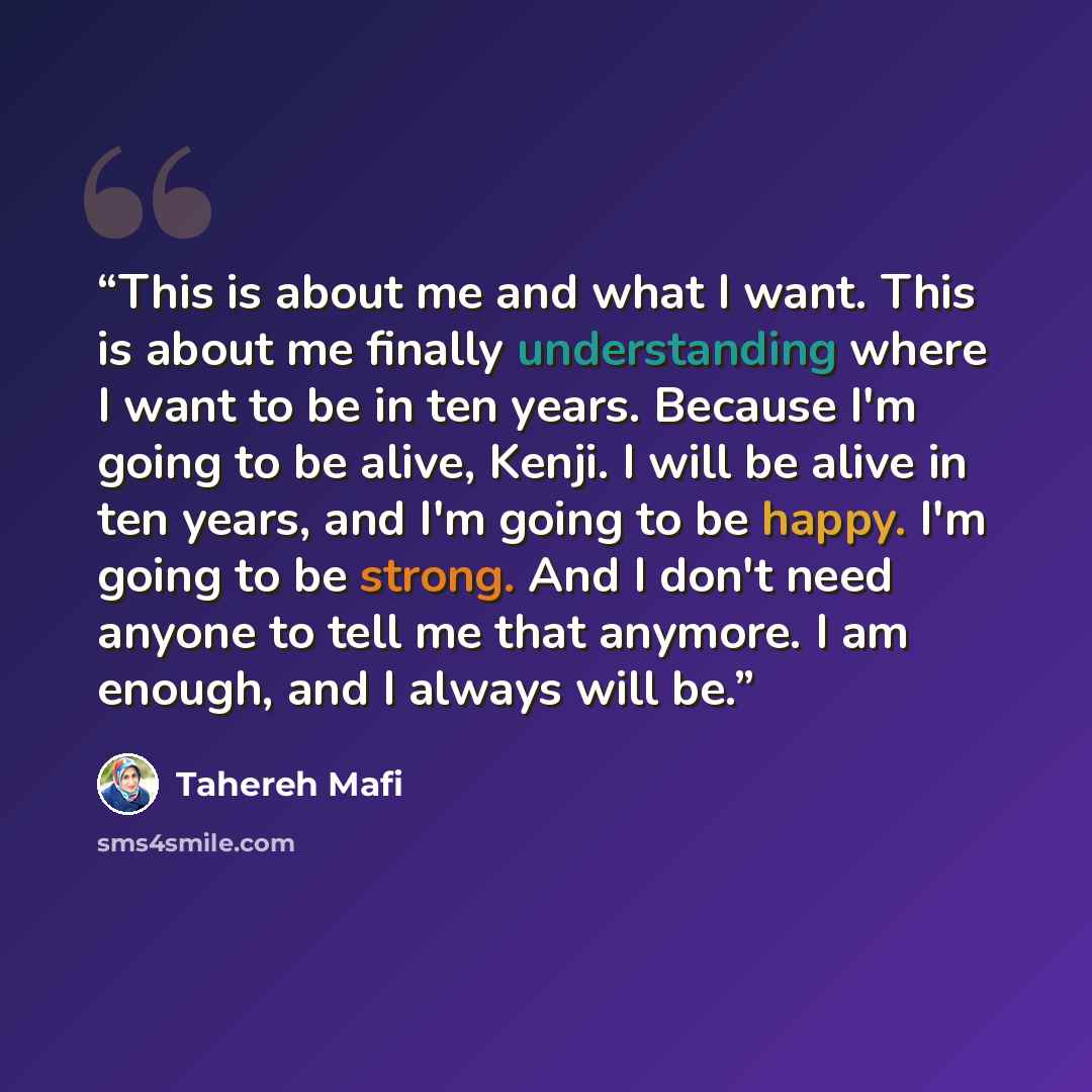 “This is about me and what I want. This is about me finally understanding where I want to be in ten years. Because I'm going to be alive, Kenji. I will be alive in ten years, and I'm going to be happy. I'm going to be strong. And I don't need anyone to tell me that anymore. I am enough, and I…” quote by Tahereh Mafi