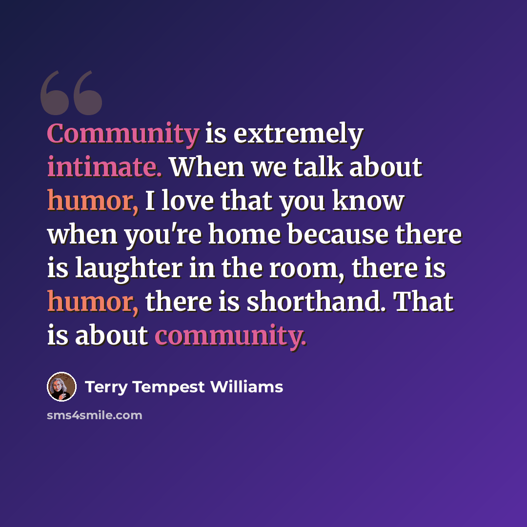 “Community is extremely intimate. When we talk about humor, I love that you know when you're home because there is laughter in the room, there is humor, there is shorthand. That is about community.” quote by Terry Tempest Williams