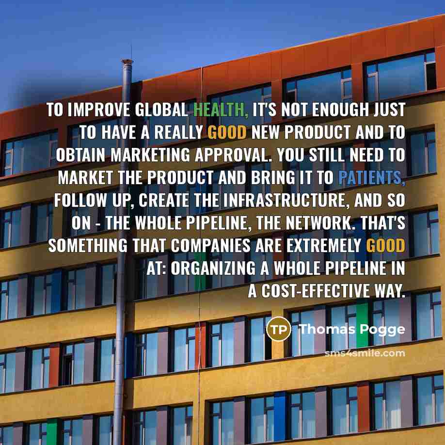 “To improve global health, it's not enough just to have a really good new product and to obtain marketing approval. You still need to market the product and bring it to patients, follow up, create the infrastructure, and so on - the whole pipeline, the network. That's something that companies are…” quote by Thomas Pogge