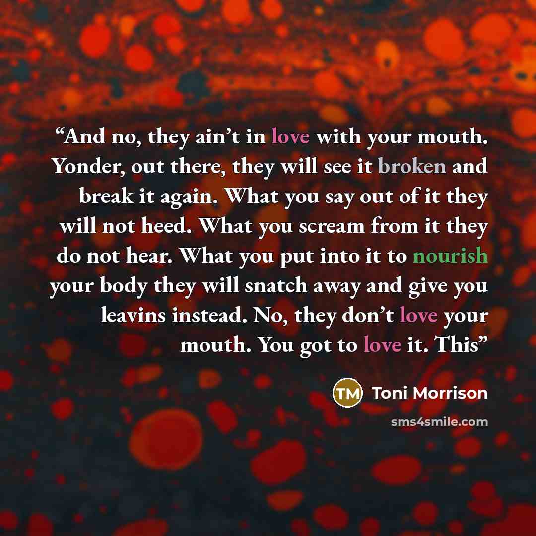 “And no, they ain’t in love with your mouth. Yonder, out there, they will see it broken and break it again. What you say out of it they will not heed. What you scream from it they do not hear. What you put into it to nourish your body they will snatch away and give you leavins instead. No, they…” quote by Toni Morrison