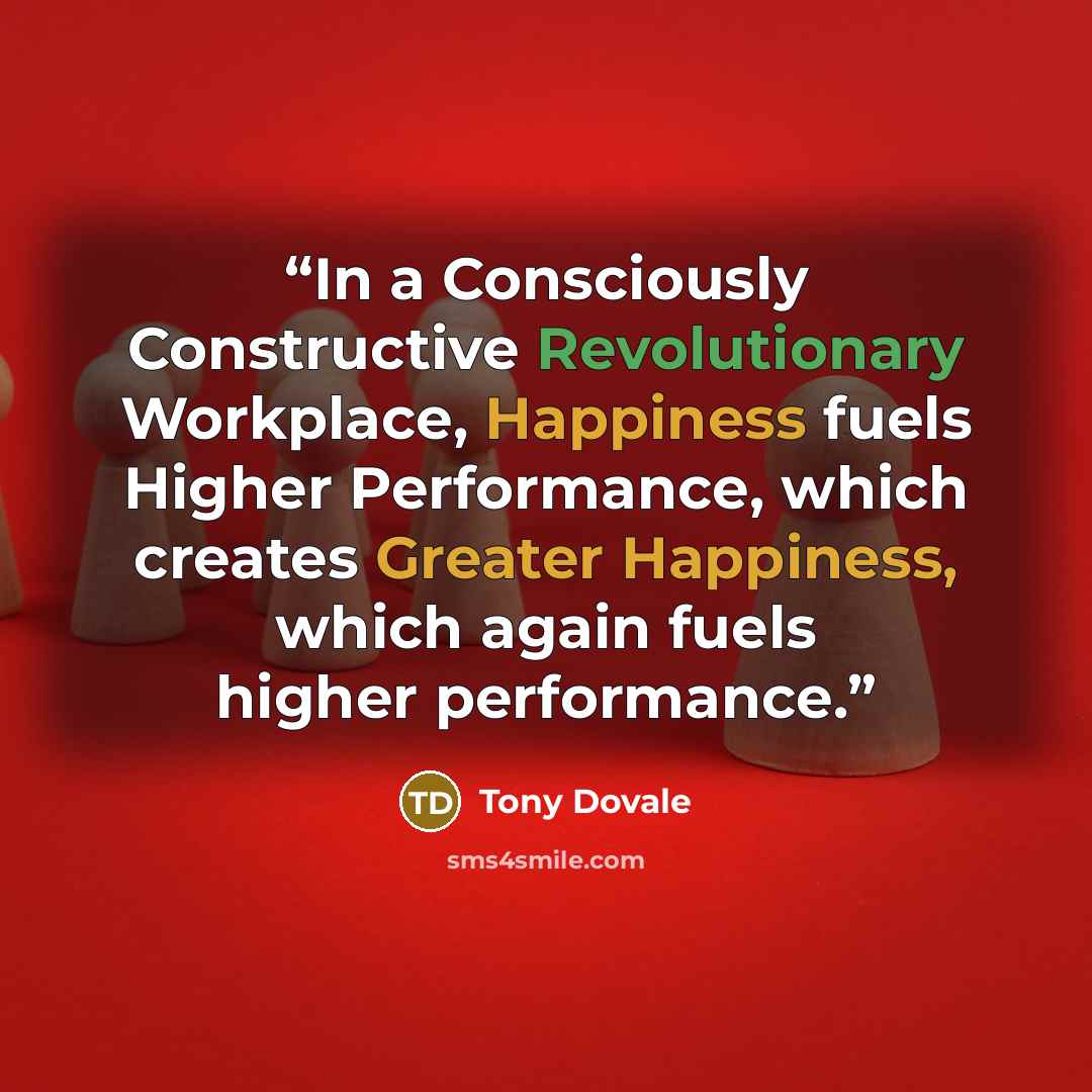 “In a Consciously Constructive Revolutionary Workplace, Happiness fuels Higher Performance, which creates Greater Happiness, which again fuels higher performance.” quote by Tony Dovale